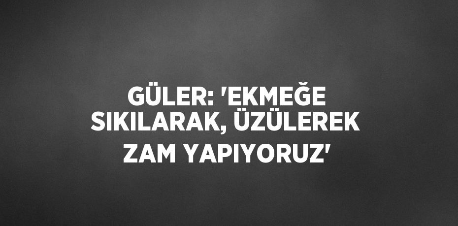 GÜLER: 'EKMEĞE SIKILARAK, ÜZÜLEREK ZAM YAPIYORUZ'