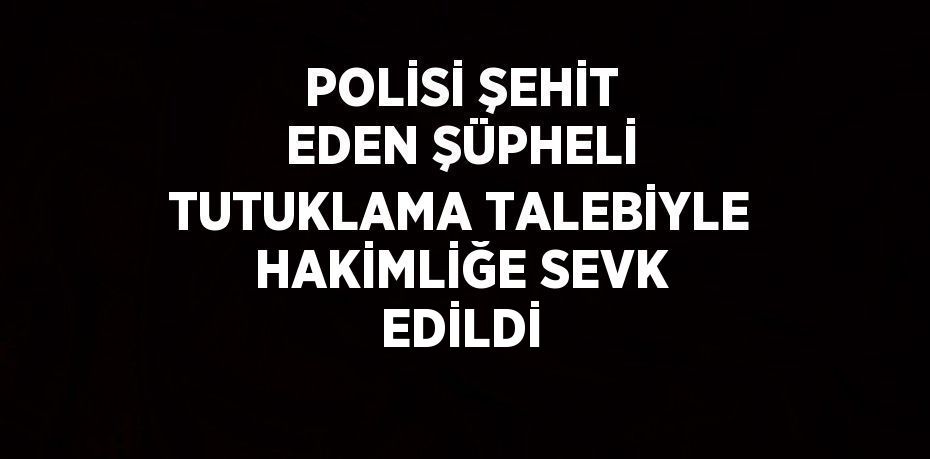 POLİSİ ŞEHİT EDEN ŞÜPHELİ TUTUKLAMA TALEBİYLE HAKİMLİĞE SEVK EDİLDİ