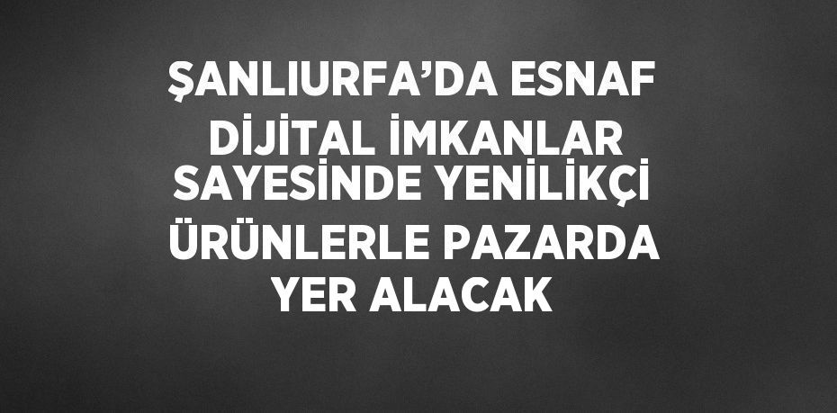 ŞANLIURFA’DA ESNAF DİJİTAL İMKANLAR SAYESİNDE YENİLİKÇİ ÜRÜNLERLE PAZARDA YER ALACAK