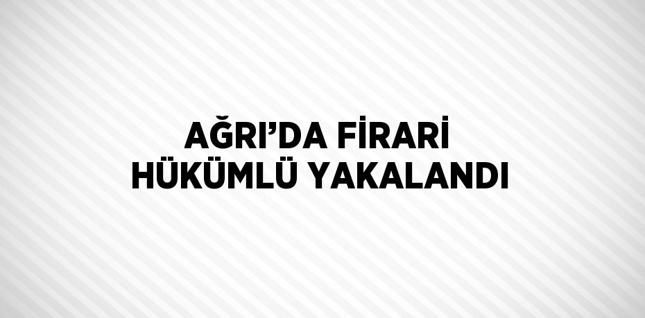 AĞRI’DA FİRARİ HÜKÜMLÜ YAKALANDI