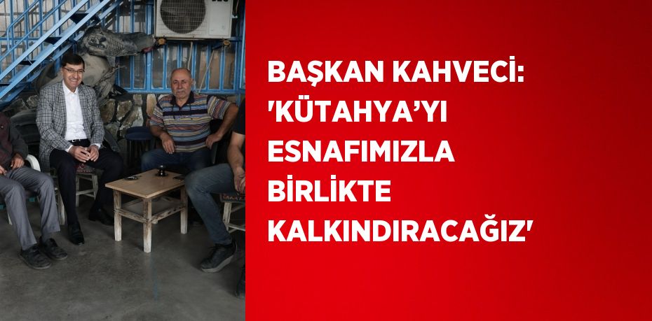 BAŞKAN KAHVECİ: 'KÜTAHYA’YI ESNAFIMIZLA BİRLİKTE KALKINDIRACAĞIZ'