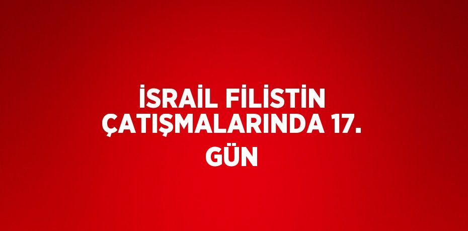 İSRAİL FİLİSTİN ÇATIŞMALARINDA 17. GÜN