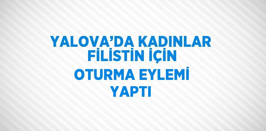 YALOVA’DA KADINLAR FİLİSTİN İÇİN OTURMA EYLEMİ YAPTI