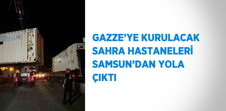 GAZZE’YE KURULACAK SAHRA HASTANELERİ SAMSUN’DAN YOLA ÇIKTI