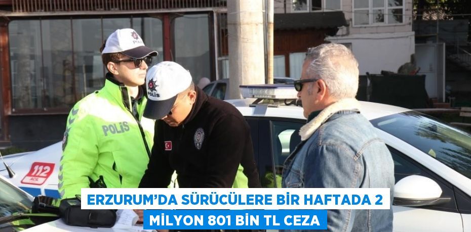 ERZURUM’DA SÜRÜCÜLERE BİR HAFTADA 2 MİLYON 801 BİN TL CEZA