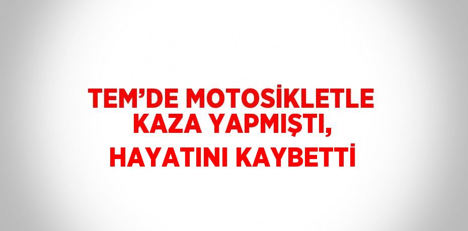 TEM’DE MOTOSİKLETLE KAZA YAPMIŞTI, HAYATINI KAYBETTİ