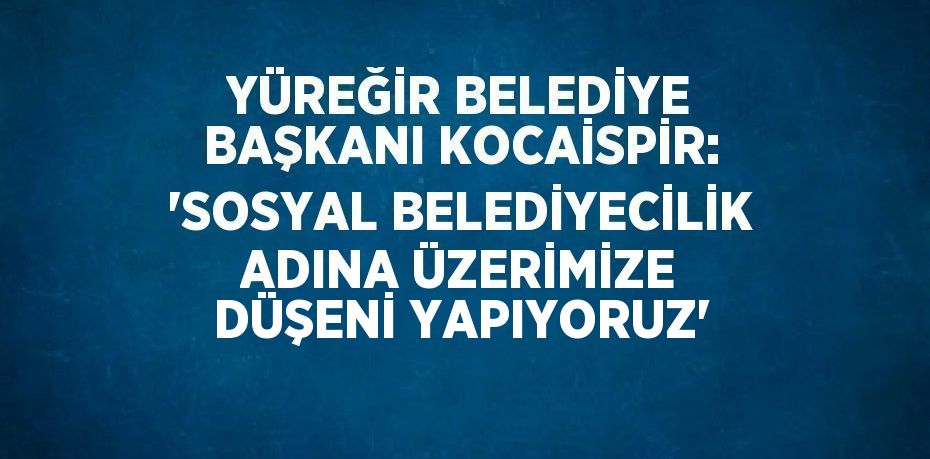 YÜREĞİR BELEDİYE BAŞKANI KOCAİSPİR: 'SOSYAL BELEDİYECİLİK ADINA ÜZERİMİZE DÜŞENİ YAPIYORUZ'