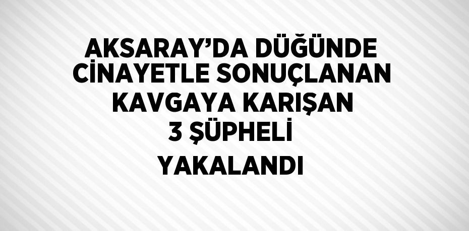 AKSARAY’DA DÜĞÜNDE CİNAYETLE SONUÇLANAN KAVGAYA KARIŞAN 3 ŞÜPHELİ YAKALANDI