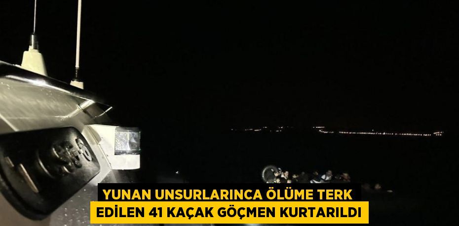 YUNAN UNSURLARINCA ÖLÜME TERK EDİLEN 41 KAÇAK GÖÇMEN KURTARILDI