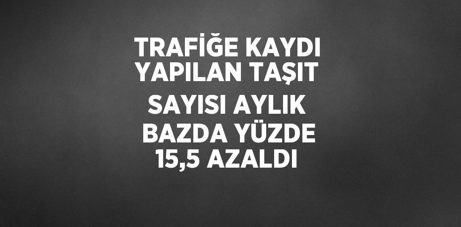 TRAFİĞE KAYDI YAPILAN TAŞIT SAYISI AYLIK BAZDA YÜZDE 15,5 AZALDI