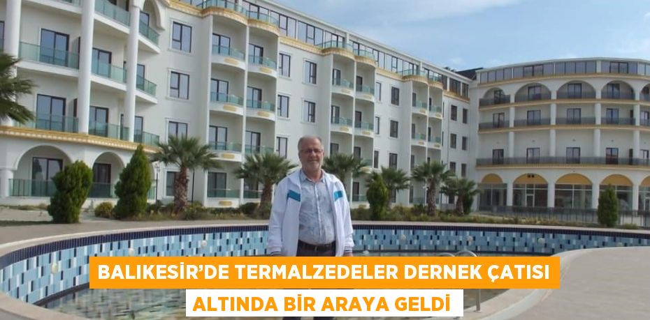 BALIKESİR’DE TERMALZEDELER DERNEK ÇATISI ALTINDA BİR ARAYA GELDİ