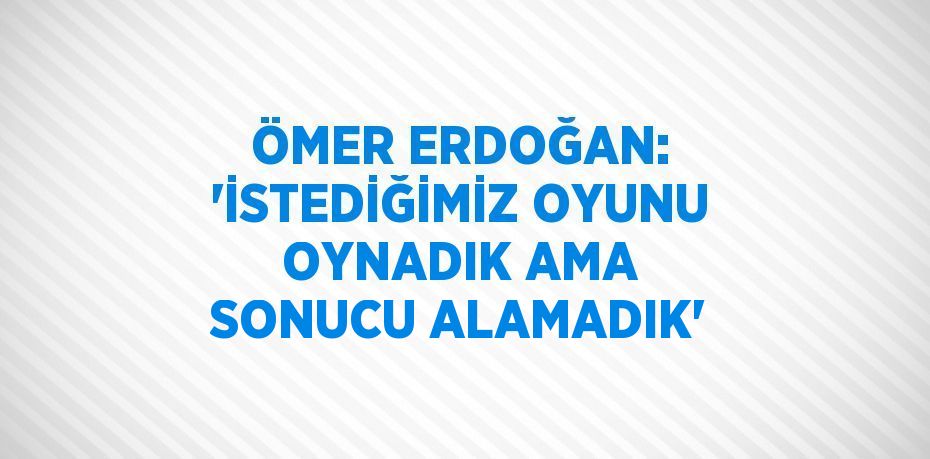 ÖMER ERDOĞAN: 'İSTEDİĞİMİZ OYUNU OYNADIK AMA SONUCU ALAMADIK'