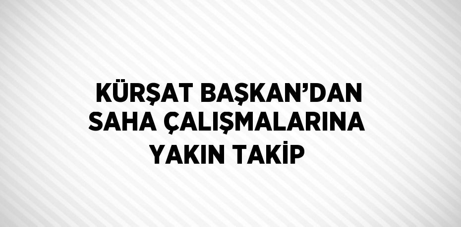 KÜRŞAT BAŞKAN’DAN SAHA ÇALIŞMALARINA YAKIN TAKİP