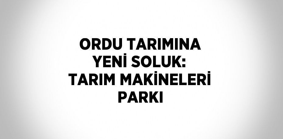 ORDU TARIMINA YENİ SOLUK: TARIM MAKİNELERİ PARKI