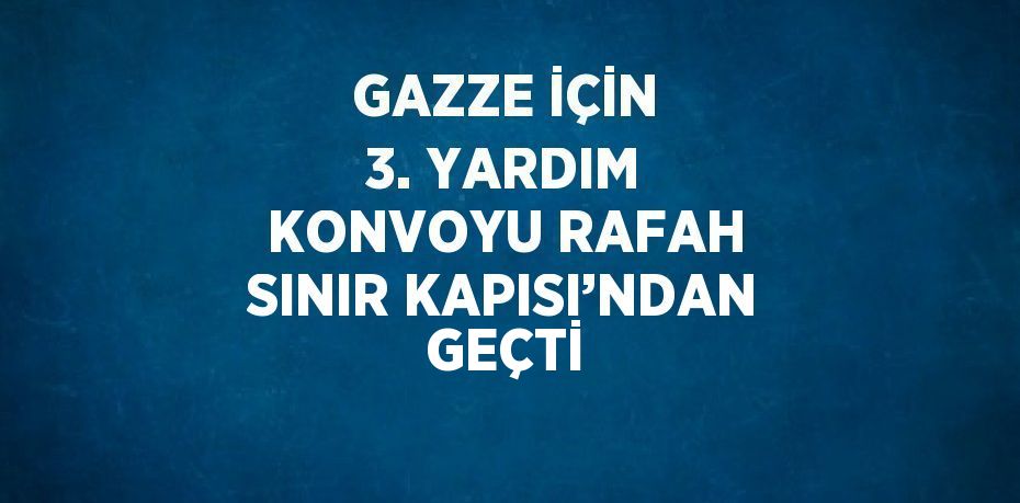 GAZZE İÇİN 3. YARDIM KONVOYU RAFAH SINIR KAPISI’NDAN GEÇTİ