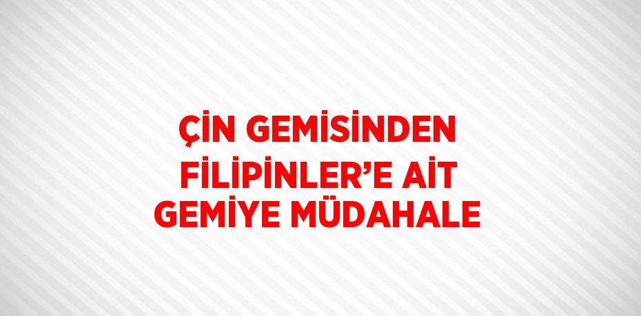 ÇİN GEMİSİNDEN FİLİPİNLER’E AİT GEMİYE MÜDAHALE