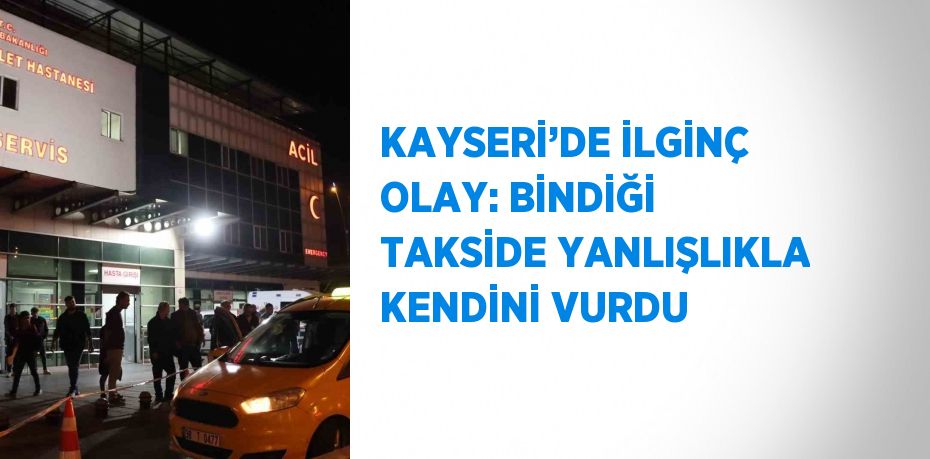 KAYSERİ’DE İLGİNÇ OLAY: BİNDİĞİ TAKSİDE YANLIŞLIKLA KENDİNİ VURDU