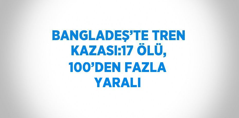 BANGLADEŞ’TE TREN KAZASI:17 ÖLÜ, 100’DEN FAZLA YARALI