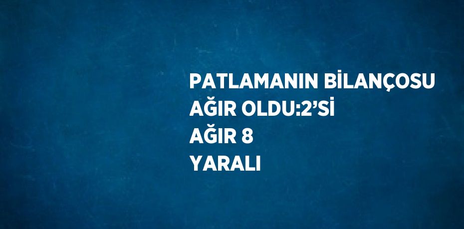 PATLAMANIN BİLANÇOSU AĞIR OLDU:2’Sİ AĞIR 8 YARALI