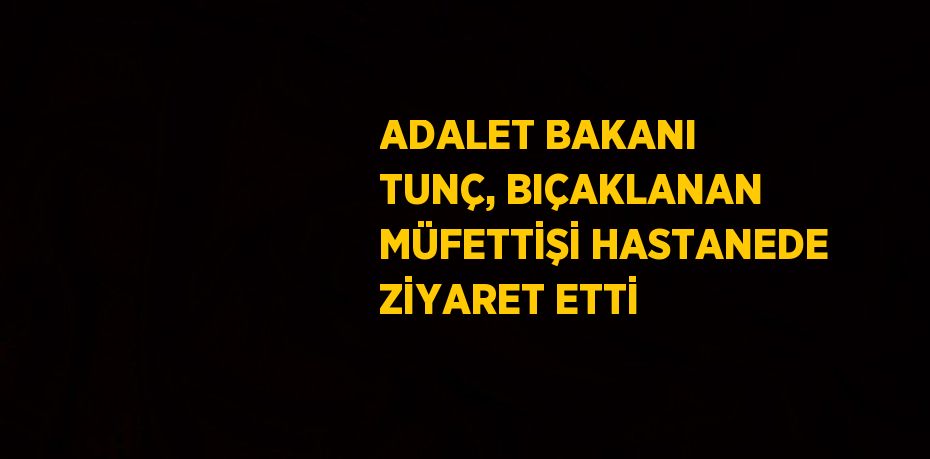 ADALET BAKANI TUNÇ, BIÇAKLANAN MÜFETTİŞİ HASTANEDE ZİYARET ETTİ