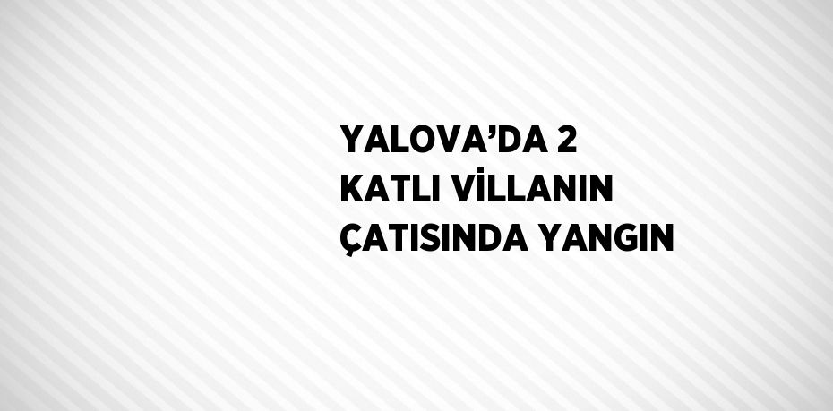 YALOVA’DA 2 KATLI VİLLANIN ÇATISINDA YANGIN