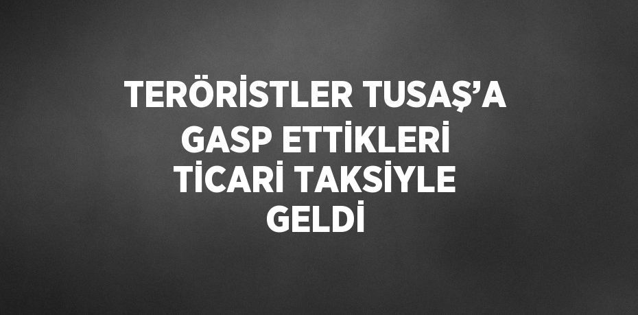 TERÖRİSTLER TUSAŞ’A GASP ETTİKLERİ TİCARİ TAKSİYLE GELDİ