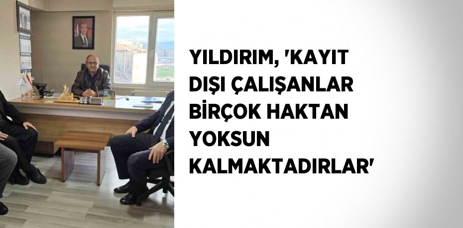 YILDIRIM, 'KAYIT DIŞI ÇALIŞANLAR BİRÇOK HAKTAN YOKSUN KALMAKTADIRLAR'