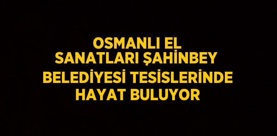 OSMANLI EL SANATLARI ŞAHİNBEY BELEDİYESİ TESİSLERİNDE HAYAT BULUYOR