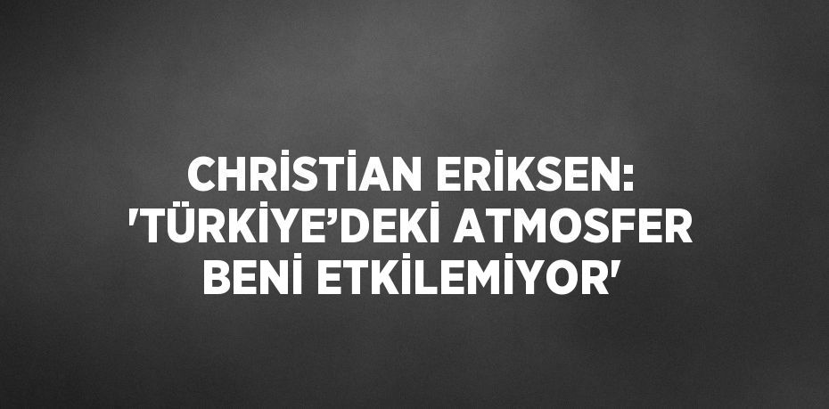 CHRİSTİAN ERİKSEN: 'TÜRKİYE’DEKİ ATMOSFER BENİ ETKİLEMİYOR'