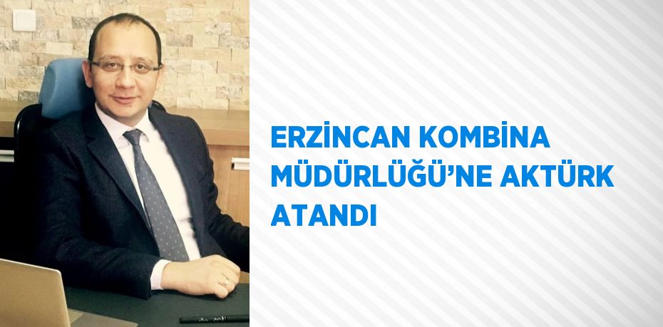 ERZİNCAN KOMBİNA MÜDÜRLÜĞÜ’NE AKTÜRK ATANDI