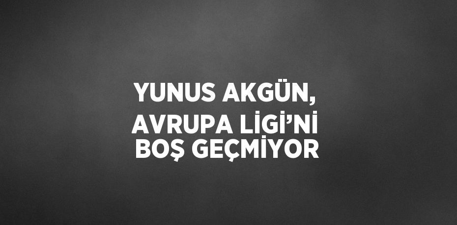 YUNUS AKGÜN, AVRUPA LİGİ’Nİ BOŞ GEÇMİYOR