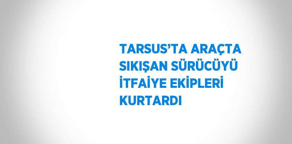 TARSUS’TA ARAÇTA SIKIŞAN SÜRÜCÜYÜ İTFAİYE EKİPLERİ KURTARDI