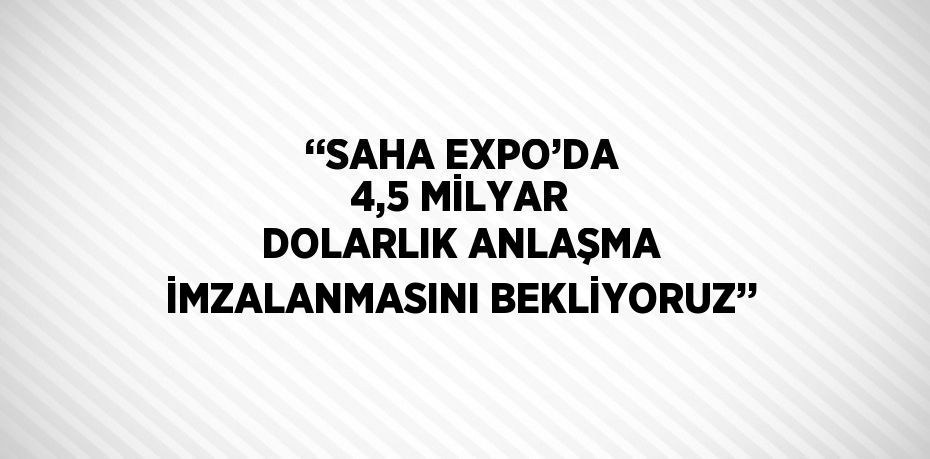 ‘‘SAHA EXPO’DA 4,5 MİLYAR DOLARLIK ANLAŞMA İMZALANMASINI BEKLİYORUZ’’