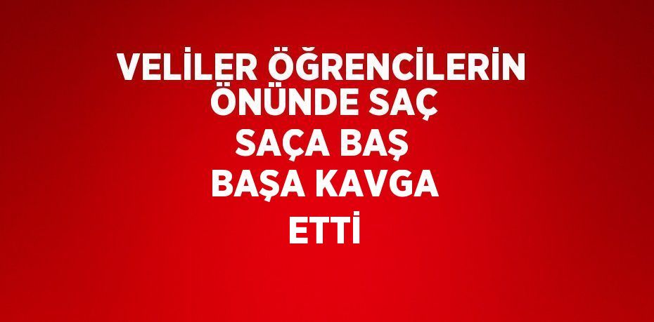 VELİLER ÖĞRENCİLERİN ÖNÜNDE SAÇ SAÇA BAŞ BAŞA KAVGA ETTİ