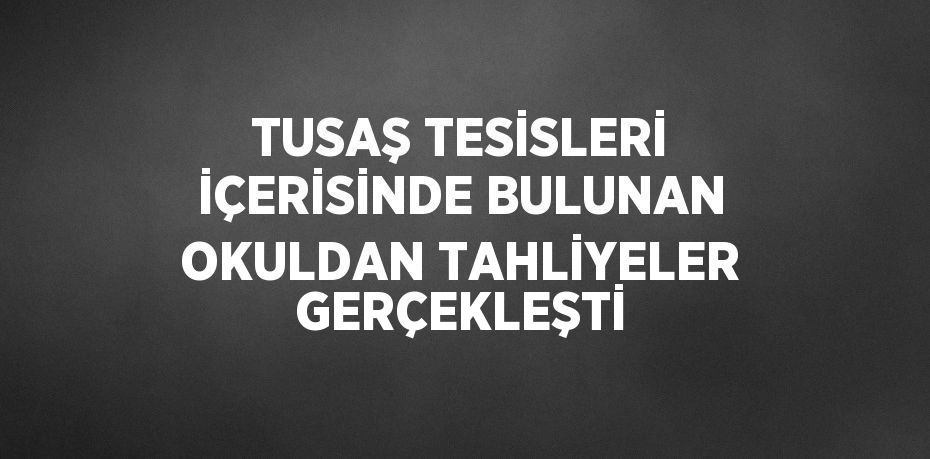 TUSAŞ TESİSLERİ İÇERİSİNDE BULUNAN OKULDAN TAHLİYELER GERÇEKLEŞTİ