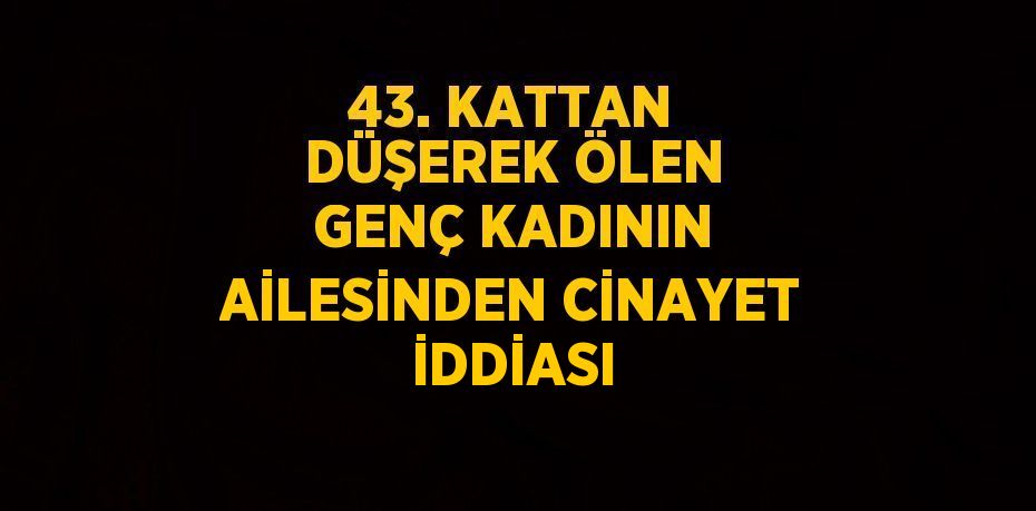 43. KATTAN DÜŞEREK ÖLEN GENÇ KADININ AİLESİNDEN CİNAYET İDDİASI