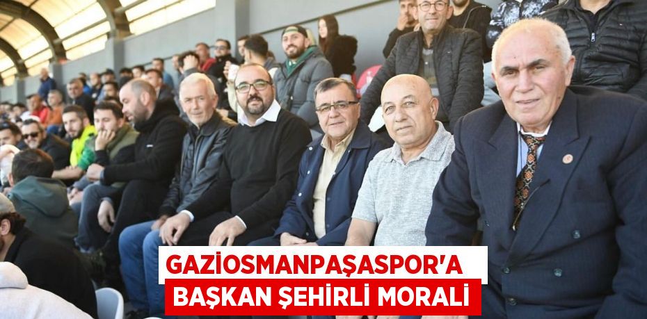 GAZİOSMANPAŞASPOR’A   BAŞKAN ŞEHİRLİ MORALİ