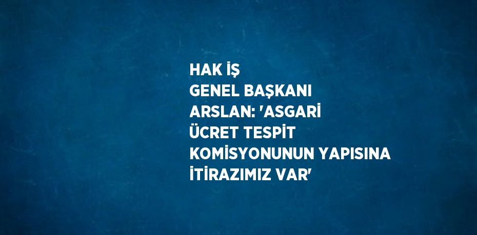 HAK İŞ GENEL BAŞKANI ARSLAN: 'ASGARİ ÜCRET TESPİT KOMİSYONUNUN YAPISINA İTİRAZIMIZ VAR'