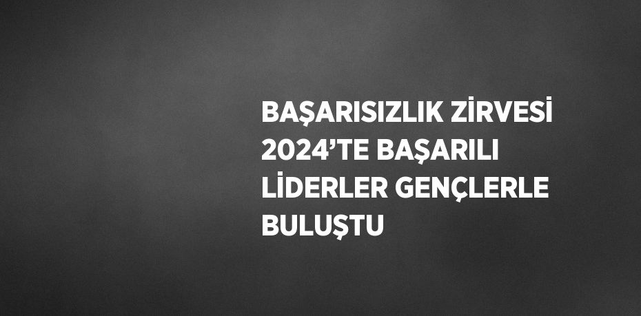 BAŞARISIZLIK ZİRVESİ 2024’TE BAŞARILI LİDERLER GENÇLERLE BULUŞTU