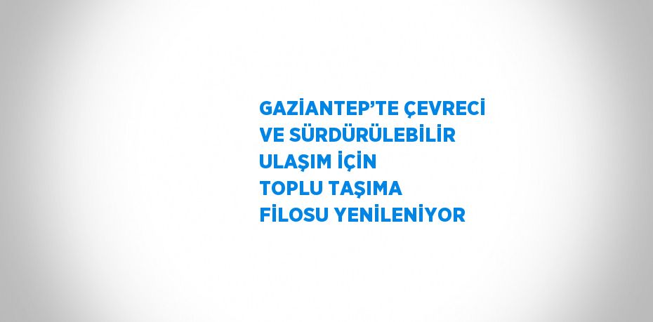 GAZİANTEP’TE ÇEVRECİ VE SÜRDÜRÜLEBİLİR ULAŞIM İÇİN TOPLU TAŞIMA FİLOSU YENİLENİYOR