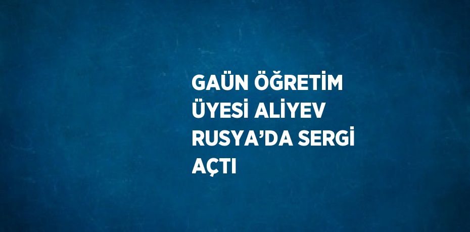 GAÜN ÖĞRETİM ÜYESİ ALİYEV RUSYA’DA SERGİ AÇTI