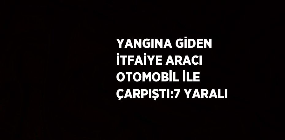 YANGINA GİDEN İTFAİYE ARACI OTOMOBİL İLE ÇARPIŞTI:7 YARALI