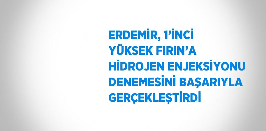 ERDEMİR, 1’İNCİ YÜKSEK FIRIN’A HİDROJEN ENJEKSİYONU DENEMESİNİ BAŞARIYLA GERÇEKLEŞTİRDİ