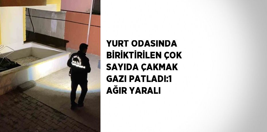 YURT ODASINDA BİRİKTİRİLEN ÇOK SAYIDA ÇAKMAK GAZI PATLADI:1 AĞIR YARALI