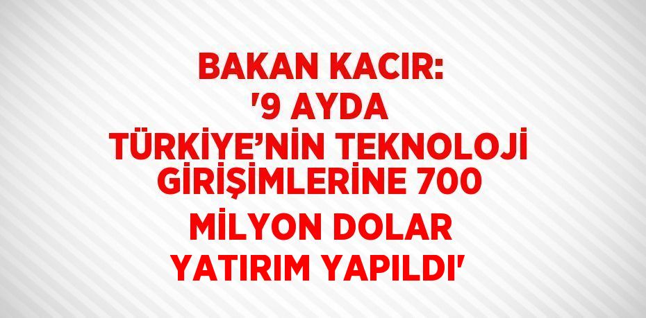 BAKAN KACIR: '9 AYDA TÜRKİYE’NİN TEKNOLOJİ GİRİŞİMLERİNE 700 MİLYON DOLAR YATIRIM YAPILDI'