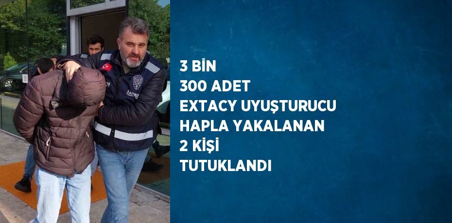 3 BİN 300 ADET EXTACY UYUŞTURUCU HAPLA YAKALANAN 2 KİŞİ TUTUKLANDI