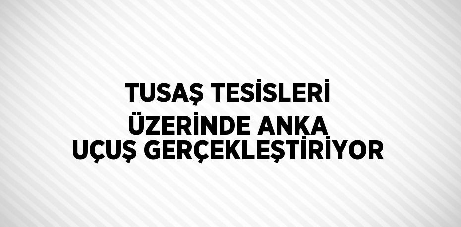 TUSAŞ TESİSLERİ ÜZERİNDE ANKA UÇUŞ GERÇEKLEŞTİRİYOR