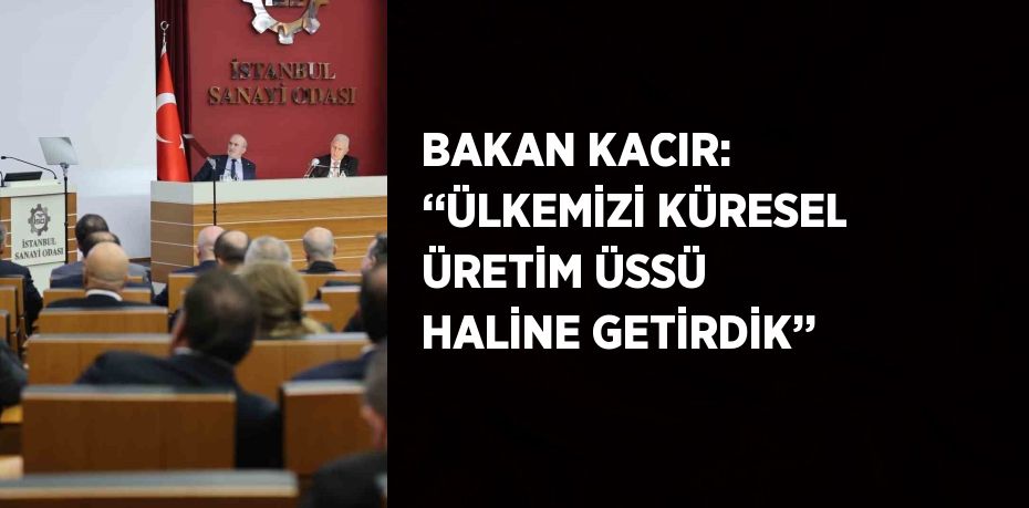 BAKAN KACIR: ‘‘ÜLKEMİZİ KÜRESEL ÜRETİM ÜSSÜ HALİNE GETİRDİK’’