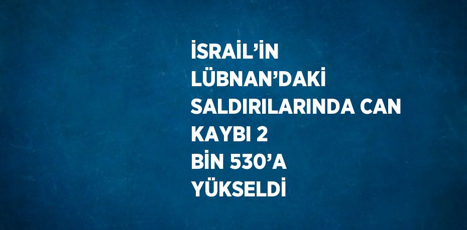 İSRAİL’İN LÜBNAN’DAKİ SALDIRILARINDA CAN KAYBI 2 BİN 530’A YÜKSELDİ