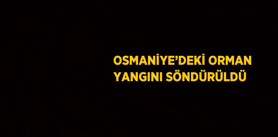 OSMANİYE’DEKİ ORMAN YANGINI SÖNDÜRÜLDÜ